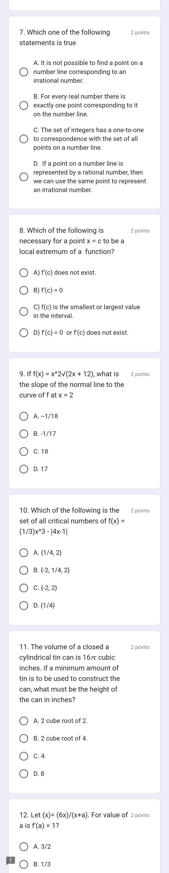 Which one of the following
A. It is not possible to find a point on a
number line corresponding to an
irrational number.
B. For every real number there is
exactly one point corresponding to it
on the number line.
C. The set of integers has a one-to-one
to correspondence with the set of all
points on a number line.
D. If a point on a number line is
represented by a rational number, then
we can use the same point to represent
an irrational number.
8. Which of the following is 2 points
necessary for a point x = c to be a
local extremum of a function?
A) f'(c) does not exist.
B) f'(c)=0
C) f(c) is the smallest or largest value
in the interval.
D) f'(c)=0orf'(c) does not exist.
9. Iff(x)=x^(wedge)2sqrt((2x+12)) what is 2 points
the slope of the normal line to the
cur eoffatx=2
A. --1/18
C. 18
D. 17
10. Which of the following is the 2 points
set of all critical numbers of f(x)=
(1 /3)x^(wedge)3-|4x-1|
A.  1/4,2
C.  -2,2
D.  1/4
11. The volume of a closed a
cylindrical tin can is 16π cubic
inches. if a minimum amount of
tin is to be used to construct the
can, what must be the height of
the can in inches?
A. 2 cube root of 2.
C. 4
D. 8
12. Let :(x)=(6x)/(x+a) ). For value of 2 points
isf'(a)=1?
A. 3/2
B. 1/3