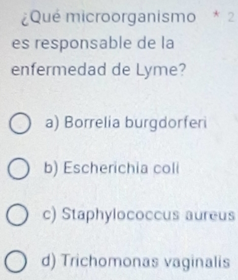 ¿Qué microorganismo * 2
es responsable de la
enfermedad de Lyme?
a) Borrelia burgdorferi
b) Escherichia coli
c) Staphylococcus aureus
d) Trichomonas vaginalis