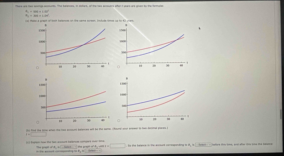 There are two savings accounts. The balances, in dollars, of the two accounts after t years are given by the formulas
B_1=500* 1.02^1
B_2=300* 1.04^1
(a) Make a graph of both balances on the same screen. Include time 




() Find the time when the two account balances will be the same. (Round your answer to two decimal places.)
r=□
(c) Explain how the two account balances compare over time. 
The graph of B_1is-5etoctto the graph of B_2 until t=□. So the balance in the account corresponding to B_1 s │ —Select— √ before this time, and after this time the balance 
in the account corresponding to B_2is-5elect-vee