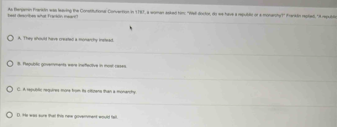 As Benjamin Franklin was leaving the Constitutional Convention in 1787, a woman asked him: "Well doctor, do we have a republic or a monarchy?'' Franklin replied, 'A republic
best describes what Franklin meant?
A. They should have created a monarchy instead.
B. Republic governments were ineffective in most cases.
C. A republic requires more from its citizens than a monarchy.
D. He was sure that this new government would fail.