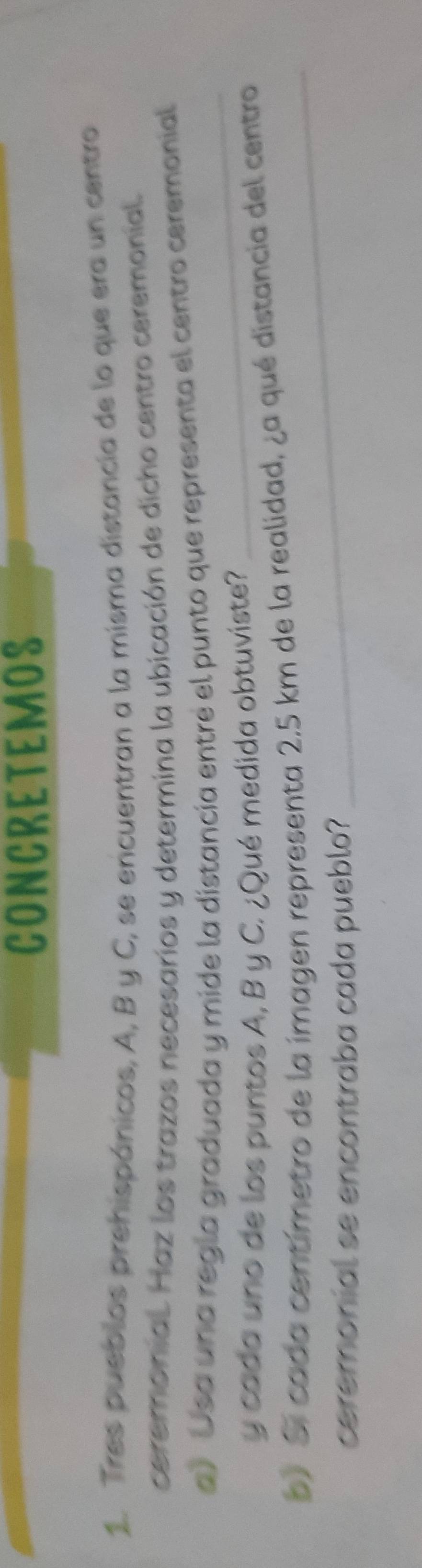 CONCRETEMOS 
1. Tres pueblos prehispánicos, A, B y C, se encuentran a la misma distancia de lo que era un centro 
ceremonial. Haz los trazos necesarios y determina la ubicación de dicho centro ceremonial. 
a) Usa una regla graduada y mide la distancía entre el punto que representa el centro ceremonial 
y cada uno de los puntos A, B y C. ¿Qué medida obtuviste? 
_ 
_ 
p) Si cada centímetro de la imagen representa 2,5 km de la realidad, ¿a qué distancia del centro 
ceremonial se encontraba cada pueblo?