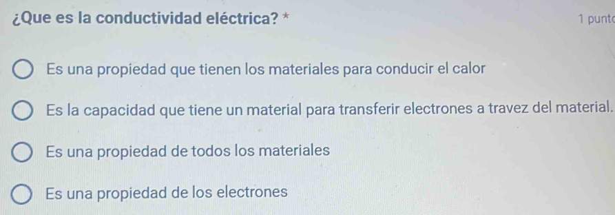 ¿Que es la conductividad eléctrica? * 1 punt
Es una propiedad que tienen los materiales para conducir el calor
Es la capacidad que tiene un material para transferir electrones a travez del material.
Es una propiedad de todos los materiales
Es una propiedad de los electrones