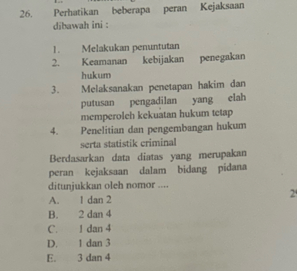 Perhatikan beberapa peran Kejaksaan
dibawah ini :
1. Melakukan penuntutan
2. Keamanan kebijakan penegakan
hukum
3. Melaksanakan penetapan hakim dan
putusan pengadilan yang elah
memperoleh kekuatan hukum tetap
4. Penelitian dan pengembangan hukum
serta statistik criminal
Berdasarkan data diatas yang merupakan
peran kejaksaan dalam bidang pidana
ditunjukkan oleh nomor ....
2
A. 1 dan 2
B. 2 dan 4
C. 1 dan 4
D. 1 dan 3
E. 3 dan 4