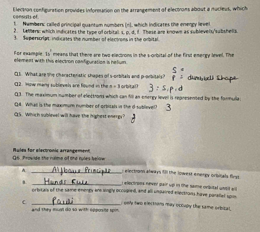 Electron configuration provides information on the arrangement of electrons about a nucieus, which
consists of.
1. Numbers: called principal quantum numbers (n), which indicates the energy level
2. Letters: which indicates the type of orbital: s, p. d, f. These are known as sublevels/subshells.
3. Superscript indicates the number of electrons in the orbital.
For example 1s^2 means that there are two electrons in the s-orbital of the first energy level. The
element with this electron configuration is helium.
Q1. What are the characteristic shapes of s-orbitals and p -orbitals?
Q2. How many sublevels are found in the n=3 orbital?
Q3. The maximum number of electrons which can fill an energy level is represented by the formula;
Q4. What is the maximum number of orbitals in the d-sublevel?
QS. Which sublevel will have the highest energy?
Rules for electronic arrangement
Q6. Provide the name of the rules below
A._
: electrons always fill the lowest energy orbitals first
B._
: electrons never pair up in the same orbital until all
orbitals of the same energy are singly occupied, and all unpaired electrons have parallel spin
_C
only two electrons may occupy the same orbital.
and they must do so with opposite spin.