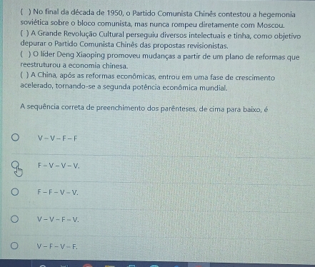 ( ) No final da década de 1950, o Partido Comunista Chinês contestou a hegemonia
soviética sobre o bloco comunista, mas nunca rompeu diretamente com Moscou.
) A Grande Revolução Cultural perseguiu diversos intelectuais e tinha, como objetivo
depurar o Partido Comunista Chinês das propostas revisionistas.
 ) O líder Deng Xiaoping promoveu mudanças a partir de um plano de reformas que
reestruturou a economia chinesa.
1 ) A China, após as reformas econômicas, entrou em uma fase de crescimento
acelerado, tornando-se a segunda potência econômica mundial.
A sequência correta de preenchimento dos parênteses, de cima para baixo, é
V-V-F-F
F-V-V-V.
F-F-V-V.
V-V-F-V.
V-F-V-F.