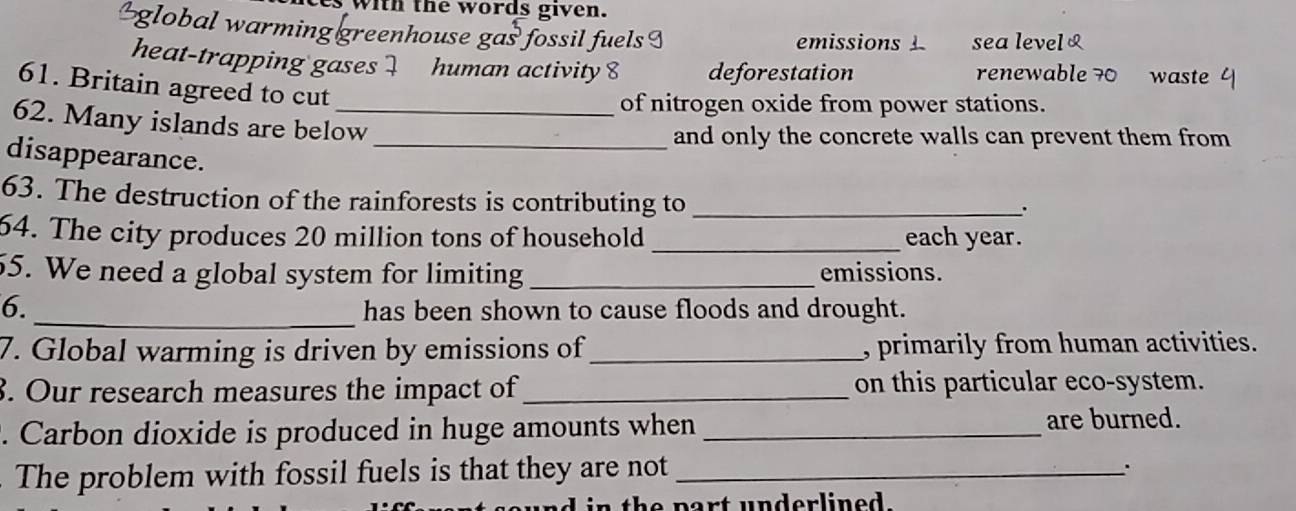 with the words given. 
$global warming greenhouse gas fossil fuels I emissions 1 sea level 
heat-trapping gases 1 human activity 8 deforestation renewable 70 waste 
61. Britain agreed to cut 
of nitrogen oxide from power stations. 
62. Many islands are below 
and only the concrete walls can prevent them from 
disappearance._ 
63. The destruction of the rainforests is contributing to_ 
. 
64. The city produces 20 million tons of household _each year. 
55. We need a global system for limiting _emissions. 
6._ has been shown to cause floods and drought. 
7. Global warming is driven by emissions of _, primarily from human activities. 
3. Our research measures the impact of _on this particular eco-system. 
. Carbon dioxide is produced in huge amounts when _are burned. 
The problem with fossil fuels is that they are not_ 
. 
th e part underline d .