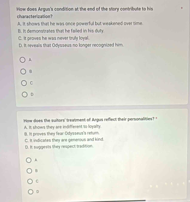 How does Argus's condition at the end of the story contribute to his
characterization?
A. It shows that he was once powerful but weakened over time.
B. It demonstrates that he failed in his duty.
C. It proves he was never truly loyal.
D. It reveals that Odysseus no longer recognized him.
A
B
C
D
How does the suitors' treatment of Argus reflect their personalities? *
A. It shows they are indifferent to loyalty.
B. It proves they fear Odysseus's return.
C. It indicates they are generous and kind.
D. It suggests they respect tradition.
A
B
C
D