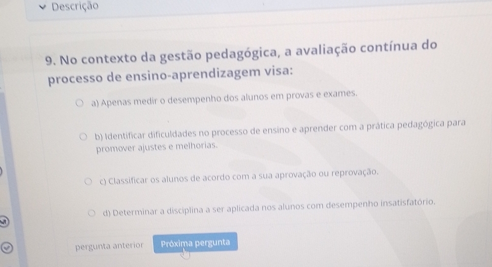 Descrição
9. No contexto da gestão pedagógica, a avaliação contínua do
processo de ensino-aprendizagem visa:
a) Apenas medir o desempenho dos alunos em provas e exames.
b) Identificar dificuldades no processo de ensino e aprender com a prática pedagógica para
promover ajustes e melhorias.
c) Classificar os alunos de acordo com a sua aprovação ou reprovação.
d) Determinar a disciplina a ser aplicada nos alunos com desempenho insatisfatório.
T 
pergunta anterior Próxima pergunta