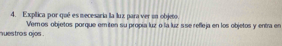 Explica por qué es necesaria la luz para ver un objeto. 
Vemos objetos porque emiten su propia luz o la luz sse refleja en los objetos y entra en 
nuestros ojos .