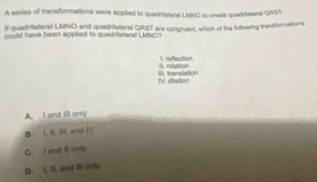 A series of transformations were applied to quadrilateral LMNO to create quadrilateral QRST.
If quadrilateral LMNO and quadniateral QRST are congruent, which of the following transformations
could have been applied to quadrilateral LMNO?
1. reflection
II. rotation
III. translation
IV. dilation
A. I and III only
B. I, II. ilI, and IV
C. I and il only
D. I, I), and ill only