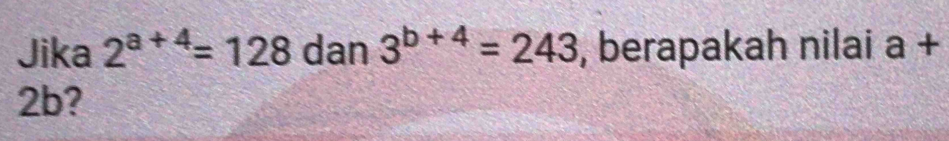 Jika 2^(a+4)=128 dan 3^(b+4)=243 , berapakah nilai a+
2b?