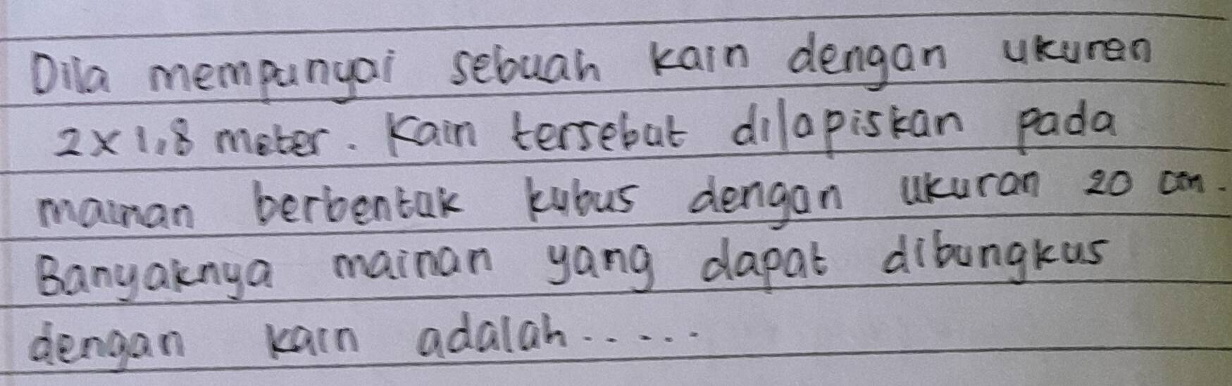 Dila mempanyai sebuah kain dengan ukuren
2* 1.8 meter. Kain tersebut dilapiskan pada 
maman berbentak kubus dengan ukuran 20 cn
Banyaknya mainan yang dapat dibungkus 
dengan karn adalah. . . . .