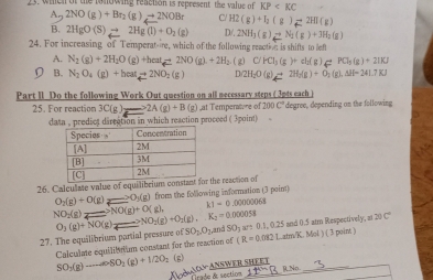 whch of the tonowig reaction is represent the value of KP
A 2NO(g)+Br_2(g)to 2NOBr C H2(g)+I_2(g)leftharpoons 2HI(g)
B. 2HgO(S)to 2Hg(l)+O_2(g) D/. 2NH_3(g)leftharpoons N_2(g)+3H_2(g)
24. For increasing of Temperat-re, which of the following react is shifts to lef
A. N_2(g)+2H_2O(g)+heate 2NO(g).+2H_2.(g)C/HCl_3(g)+cl_2(g)leftharpoons PCl_3(g)+2HCl
D B. N_2O_4(g)+heat_4leftharpoons 2NO_2(g) Dapprox 2H_2O(g)leftharpoons 2H_2(g)+O_2(g),Delta H=241.7KJ
Part II Do the following Work Out question on all necessary steps ( 3pts each )
25. For reaction 3C(g) 2A(g)+B(g) ) ,at Temperature of 200 C' degree, depending on the following
data , predict dircation in which reaction proceed ( 3point)
26. Calculate value of er the reaction of
O_2(g)+O(g)leftharpoons O_3(g) from the following information (3 point)
NO_2(g)to NO(g)+O(g),
k1=0.00000068
27. The equilibrium partial pressure of O_3(g)+NO(g)_2to NO_2(g)+O_2(g),K_2=0.000058 SO_1,O_1 and SO5 are 0.1, 0.25 and 0.5 atm Respectively, at ∈fty C°
Calculate equilibrium constant for the reaction of (R=0.082LatenK.Mol)(3point)
(g)
SO_2(g)to -cos OSO_2(g)+I/2O_2 Xvoš △ AGY≌ _ ANEWE R SHEE 9No_
irade d section 11^(th)B