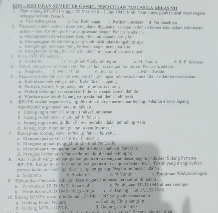 KIS! - KISI UJAN SEMESTER GANJIL PENDIDIKAN PANCASILA KELAS VII
1. Pada sidang BPUPK1 tanggal 29 Mei 1945 - 1 Juni 1945, Mol. Yamin mengajukan usul dasar negara
a. Peri kebangsaan sebaçai berikuš. šecuali.
b. Peri Ketutwan. Perikemanusiaan d. Peri keadilan
2. “Pançasila adalah sebuah dasar yang dapat digunakan sebagai pedoman berperilaku dalam kehiðupan
sehari - hari. Contol perilaku yang sesuaš đengan Pancasila adalah…..
a. Memaksakan kepercayaaı yang κita unut kepada orang lain
b. Menganggap remeh orang yang lebib miskindari ketigabutir nya
e   Menchargai n e n danat v ang  berhedadengan nendanat  kit
3 Keta BPUPK adalah d. Menghakimi orang lin yang ketahuan meneuri di sekitaz rumah
a. Soekarno h. Radjiman Wedyodiningraf
4. Tokoh yang mommuskan nama Pancasila di saat rapat perumusan Pancasila adalah.. c. M. Yamin d. R. P. Soeroso
a. Soepomo b. Moh, Hatta c. Soekarno d. Moh. Yamin
5. Pancasila bukantah sesuatu yang bav bagi hangsa Indonesia karena nilai - nilainya merupakan.
a. Kehiasaan baik yang dibawa Belanda dan Jepang
b. Perilaku standarbagí masyarakat di masø sōkarang
e. Praktik kehidupun masyurakat Indonesia sejak zamán dahulu
d. Warisan para tokuh Jepang yang rela mati demi Indonesia
6. BPUPK adalah organisasi yung dibentak oleh pemerintahan Jepang. Adapun alasan Jepang
membentuk organisasi terschut adalah ..
a. Jepang ingin menarik simpati rakyat Indonesia
b. Jepang sudah bosan monjajah Indonesia
c. Jepang ingin mewujudkan bahwa mereka adalah pelindung Asia
d. Jepang ingin membahagiakan rıkyat Indonesia
?. Kewajiban scorang siswa torhadap Pancasila, yaitu..
a. Mempelajari sejarah Iahirnya Pancasila
b. Mengenang para penggali nilai - nilai Pancasila
c. Mempolajari, mengamalkan dan mempertahankan Pancasila
d. Mengkaji kehenaran Pancasila məlalui diskusi kelompok
8. Ada 3 tokoh yung menyampaikan pomikiran mengena dasar negara pada saat Sidang Pertama
BPUPK. Ketiga tokoh ini mempunyai pemikiran yang berbeda - beda. Tokoh yang mengusulkan
prinsip ketuhanan schagai dasar yang keriga bagi Negara Indonesia adaïah..
a. Socpomo b. Sockamo c. M. Yamin d. Radjiman Wedyodiningraf
9. Kedudukan Pancasila sebagaí dasar negara Indonesia tercantum di dalam. e. Peinbakaan UUD 1945 alinea keempas
a  Perbukaan UUD 1945 alinen kodun
b. Pembukaan UUD 1945 alinea ketiga d. Batang Tubuh UUD 1945
10. Sidang BPUPK resmi dibuka pada 28 Mei 1945 yong dilaksanakan di..
a. Gedung Istana Negara c. Gedung Chuo Sangi In
d. Godung Proklamas
b. Gcdung MPR = DPR RI   Sambikun diber naa ''Piagam Jakarta'' oìch