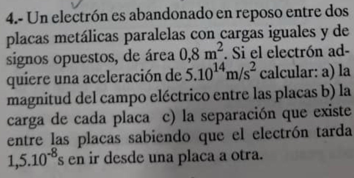 4.- Un electrón es abandonado en reposo entre dos 
placas metálicas paralelas con cargas iguales y de 
signos opuestos, de área 0,8m^2. Si el electrón ad- 
quiere una aceleración de 5.10^(14)m/s^2 calcular: a) la 
magnitud del campo eléctrico entre las placas b) la 
carga de cada placa c) la separación que existe 
entre las placas sabiendo que el electrón tarda
1,5.10^(-8) en ir desde una placa a otra.