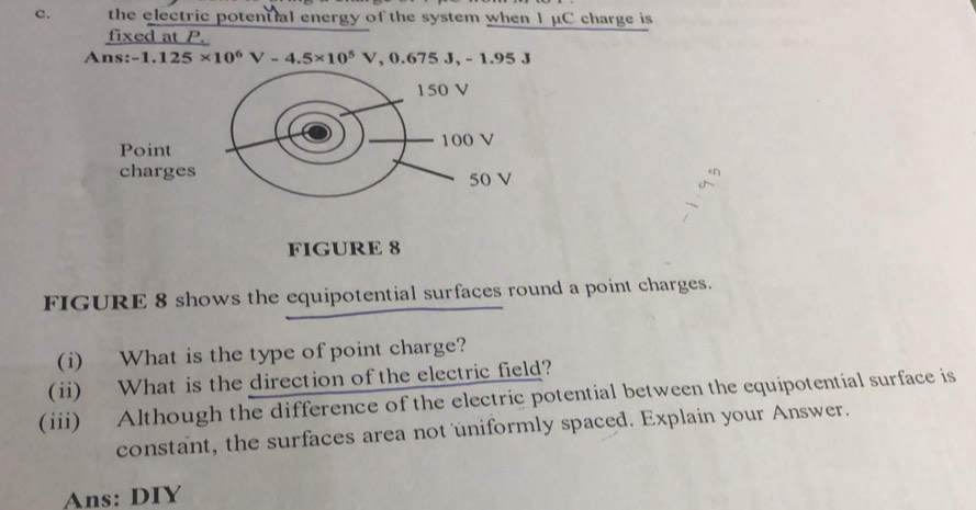 the electric potential energy of the system when 1 μC charge is 
fixed at P.
Ans:-1.125* 10^6V-4.5* 10^5V, 0.675J, -1.95J
FIGURE 8 
FIGURE 8 shows the equipotential surfaces round a point charges. 
(i) What is the type of point charge? 
(ii) What is the direction of the electric field? 
(iii) Although the difference of the electric potential between the equipotential surface is 
constant, the surfaces area not uniformly spaced. Explain your Answer. 
Ans: DIY