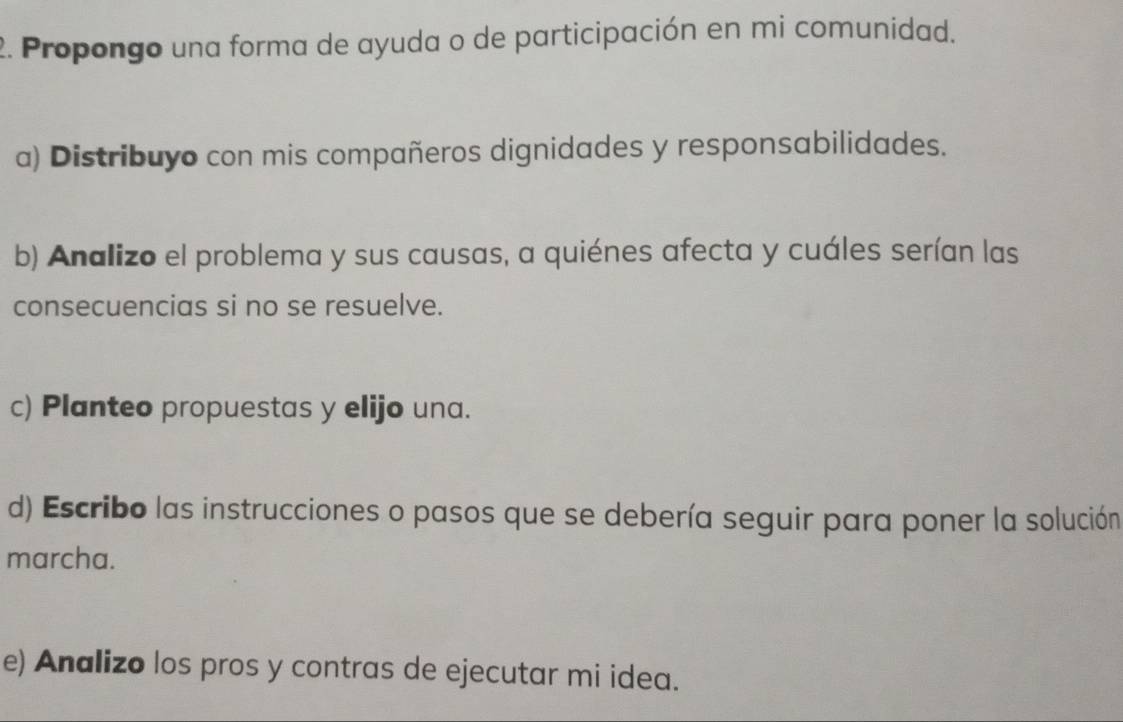 Propongo una forma de ayuda o de participación en mi comunidad. 
a) Distribuyo con mis compañeros dignidades y responsabilidades. 
b) Analizo el problema y sus causas, a quiénes afecta y cuáles serían las 
consecuencias si no se resuelve. 
c) Planteo propuestas y elijo una. 
d) Escribo las instrucciones o pasos que se debería seguir para poner la solución 
marcha. 
e) Analizo los pros y contras de ejecutar mi idea.