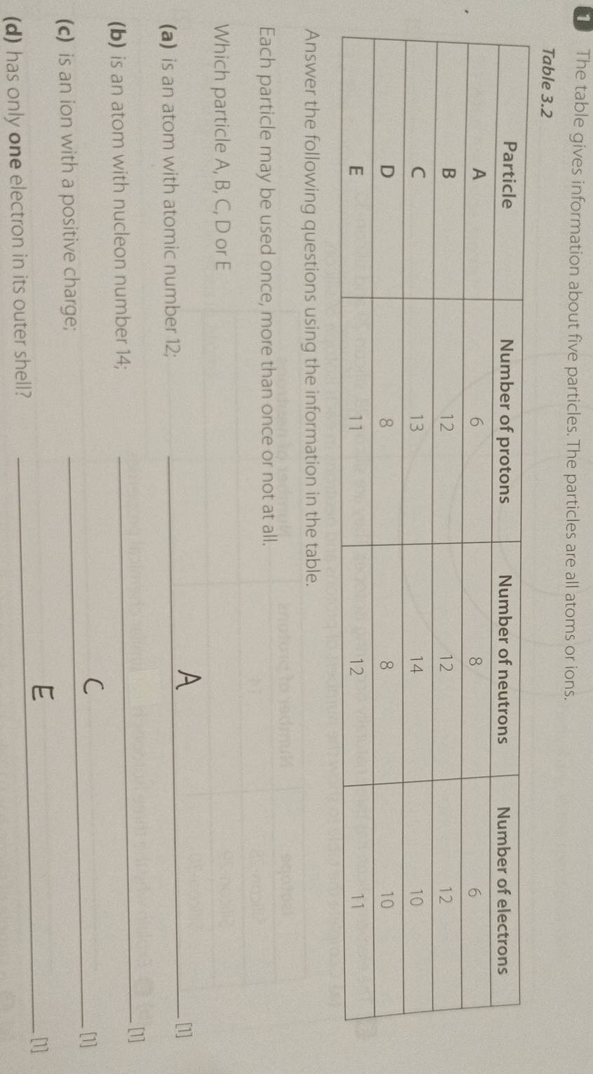 The table gives information about five particles. The particles are all atoms or ions. 
Table 3.2
Answer the following questions using the information in the table. 
Each particle may be used once, more than once or not at all. 
Which particle A, B, C, D or E
_[1] 
(a) is an atom with atomic number 12; 
_[1] 
(b) is an atom with nucleon number 14; 
_[1] 
(c) is an ion with a positive charge; 
_[1] 
(d) has only one electron in its outer shell?