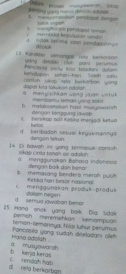 Dalam proses musyawarah, sikap
penting yang harus dimiliki adalah
a. menyampaikan pendapat dengan
tidak sopan
b. menghargai pendapat teman
c. membuat keputusan sendiri
d. tidak terima saat pendapatny
ditolak
13. Karakter semangät rela berkorban
yang dimiliki oleh paro perumus
Pancasila perlu kita teladani dalam
kehidupan sehari-hari. Salah satu
contoh sikap rela berkorban yan 
dapat kita lakukan adalah
a. menyisihkan uang jajon untuk
membantu teman yang sakit
b. melaksanakan hasii musyawarah
dengan tanggung jawab
c. bersikap adi! Ketika menjadi ketua
kelas
d. beribadah sesuai keyakinannyo
dengan tekun
14. Di bawah ini yang termasuk contoh
sikap cinta tanah air adalah
a menggunakan Bahasa Indonesia
dengan baik dan benar
b. memasang bendera merah putih
Ketika hari besar nasional
c. menggunakan produk-produk
dalam negeri
d. semua jawaban benar
15. Hana anak yang baik. Dia tidak
perah meremehkan kemampuan
teman-temannya. Nilai luhur perumus
Pancasila yang sudah diteladani oleh
Hana adalah
a. musyawarah
b. kerja keras
c. rendah hati
d rela berkorban