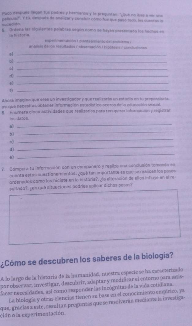 Poco después llegan tus padres y hermanos y te preguntan: "¿Qué no ibas a ver una
película?' Y tú, después de analizar y concluir cómo fue que pasó todo, les cuentas lo
sucedido
5. Ordená las siguientes palabras según como se hayan presentado los hechos en
la historia.
experimentación / planteamiento del problema /
análisis de los resultados / observación / hipótesis / conclusiones
a)_
b)_
c)_
d)_
e_
_f
Ahora imagina que eres un investigador y que realizarás un estudio en tu preparatoria.
asi que necesitas obtener información estadística acerca de la educación sexual.
6. Enumera cinco actividades que realizarías para recuperar información y registrar
los datos.
a)
_
b)
_
c)
_
d)
_
e)
_
7. Compara tu información con un compañero y realiza una conclusión tomando en
cuenta estos cuestionamientos: ¿qué tan importante es que se realicen los pasos
ordenados como los hiciste en la historia?, ¿la alteración de ellos influye en el re-
sultado?, ¿en qué situaciones podrías aplicar dichos pasos?
¿Cómo se descubren los saberes de la biología?
A lo largo de la historia de la humanidad, nuestra especie se ha caracterizado
por observar, investigar, descubrir, adaptar y modificar el entorno para satis-
facer necesidades, así como responder las incógnitas de la vida cotidiana.
La biología y otras ciencias tienen su base en el conocimiento empírico, ya
que, gracias a este, resultan preguntas que se resolverán mediante la investiga-
ción o la experimentación.