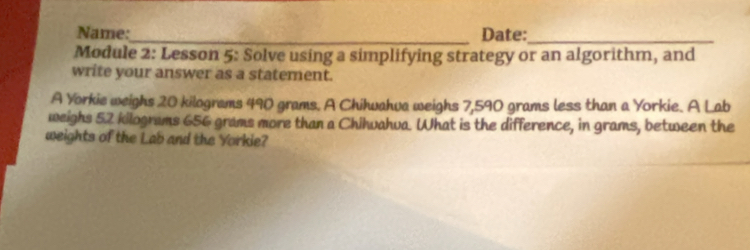 Name:_ Date:_ 
Module 2: Lesson 5: Solve using a simplifying strategy or an algorithm, and 
write your answer as a statement. 
A Yorkie weighs 20 kilograms 490 grams. A Chihwahva weighs 7,590 grams less than a Yorkie. A Lab 
weighs 52 kilograms 656 grams more than a Chihwahva. What is the difference, in grams, between the 
weights of the Lab and the Yorkie?