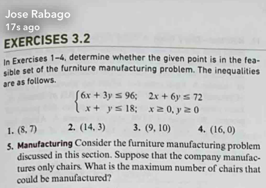 Jose Rabago 
17s ago 
EXERCISES 3.2 
In Exercises 1-4, determine whether the given point is in the fea- 
sible set of the furniture manufacturing problem. The inequalities 
are as follows.
beginarrayl 6x+3y≤ 96;2x+6y≤ 72 x+y≤ 18;x≥ 0,y≥ 0endarray.
1. (8,7) 2. (14,3) 3. (9,10) 4. (16,0)
5. Manufacturing Consider the furniture manufacturing problem 
discussed in this section. Suppose that the company manufac- 
tures only chairs. What is the maximum number of chairs that 
could be manufactured?