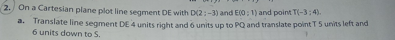 On a Cartesian plane plot line segment DE with D(2;-3) and E(0;1) and point T(-3;4). 
a. Translate line segment DE 4 units right and 6 units up to PQ and translate point T 5 units left and
6 units down to S.