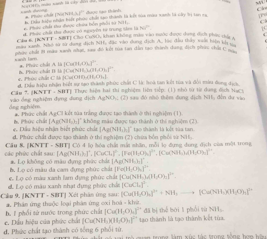 man MU
Ni(OH)₂ màu xanh lá cây đến du   
xanh dưong. [Ni(NH_3)_6]^2+ được tạo thành.
Câu
a. Phức chất [Pt
b. Dầu hiệu nhận biết phức chất tạo thành là kết tủa màu xanh lá cây bị tan ra
c. Phức chất thu được chứa bốn phối tử NH_3.
C
d. Phức chất thu được có nguyên tử trung tâm là Ni^(2+),
[C
C
Câu 6. | KNTT Γ - SE TI Cho Cu SO_4 khan không màu vào nước được dung dịch phức chất A
(
màu xanh. Nhỏ từ từ dung dịch A NHạ đặc vào dung dịch A, lúc đầu thấy xuất hiện kết tủa
phức chất B màu xanh nhạt, sau đó kết tùa tan dần tạo thành dung dịch phức chất C màu
xanh lam.
a. Phức chất A là [Cu(H_2O)_6]^2+.
b. Phức chất B là [Cu(NH_3)_4(H_2O)_2]^2+.
c. Phức chất C là [Cu(OH)_2(H_2O)_4].
d. Dấu hiệu nhận biết sự tạo thành phức chất C là: hoà tan kết tủa và đổi màu dung dịch.
Câu 7. [KNTT - SBT] Thực hiện hai thí nghiệm liên tiếp: (1) nhỏ từ từ dung dịch NaCl
vào ống nghiệm đựng dung dịch AgNO_3; (2) sau đó nhỏ thêm dung dịch NH_3 đến dư vào
ống nghiêm.
a. Phức chất AgCl kết tủa trắng được tạo thành ở thí nghiệm (1).
b. Phức chất [Ag(NH_3)_2]^+ không màu được tạo thành ở thí nghiệm (2).
c. Dấu hiệu nhận biết phức chất [Ag(NH_3)_2]^+ tạo thành là kết tủa tan.
d. Phức chất được tạo thành ở thí nghiệm (2) chứa bốn phối tử NH_3.
Câu 8. [KNTT - SBT] Có 4 lọ hóa chất mất nhãn, r _  ỗi lọ đựng dung dịch của một trong
các phức chất sau: [Ag(NH_3)_2]^+,[CuCl_4]^2-,[Fe(H_2O)_6]^2+,[Cu(NH_3)_4(H_2O)_2]^2+.
a. Lọ không có màu đựng phức chất [Ag(NH_3)_2]^+.
b. Lọ có màu da cam đựng phức chất [Fe(H_2O)_6]^2+.
c. Lọ có màu xanh lam đựng phức chất [Cu(NH_3)_4(H_2O)_2]^2+.
d. Lọ có màu xanh nhạt đựng phức chất [CuCl_4]^2-.
Câu 9. [KNTT - SBT] Xét phản ứng sau: [Cu(H_2O)_6]^2++NH_3to [Cu(NH_3)(H_2O)_5]^2+
a. Phản ứng thuộc loại phản ứng oxi hoá - khử.
b. 1 phối tử nước trong phức chất [Cu(H_2O)_6]^2+ đã bị thế bởi 1 phối tử NH_3.
c. Dấu hiệu của phức chất [Cu(NH_3)(H_2O)_5]^2+ tạo thành là tạo thành kết tủa.
d. Phức chất tạo thành có tổng 6 phối tử.
l  v a   trò quan trong làm xúc tác trong tông hợp hữu