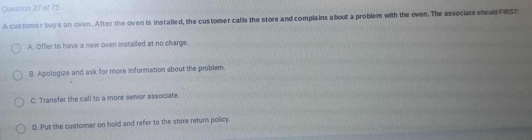 A customer buys an oven. After the oven is installed, the customer calls the store and complains about a problem with the oven. The associate should FIRST:
A. Offer to have a new oven installed at no charge.
B. Apologize and ask for more information about the problem.
C. Transfer the call to a more senior associate.
D. Put the customer on hold and refer to the store return policy.