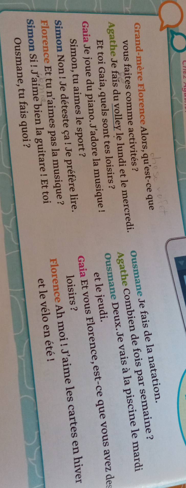 Grand-mère Florence Alors, qu'est-ce que 
vous faites comme activités ? 
Ousmane Je fais de la natation. 
Agathe Combien de fois par semaine ? 
Agathe Je fais du volley le lundi et le mercredi. 
Et toi Gaia, quels sont tes loisirs ? 
Ousmane Deux. Je vais à la piscine le mardi 
Gaia Je joue du piano.J’adore la musique ! 
et le jeudi. 
Simon Non ! Je déteste ça ! Je préfère lire. Gaia Et vous Florence, est-ce que vous avez des 
Simon, tu aimes le sport ? 
loisirs ? 
Simon Si ! J’aime bien la guitare ! Et toi Florence Ah moi ! J’aime les cartes en hiver 
Florence Et tu n’aimes pas la musique ? 
et le vélo en été ! 
Ousmane, tu fais quoi ?