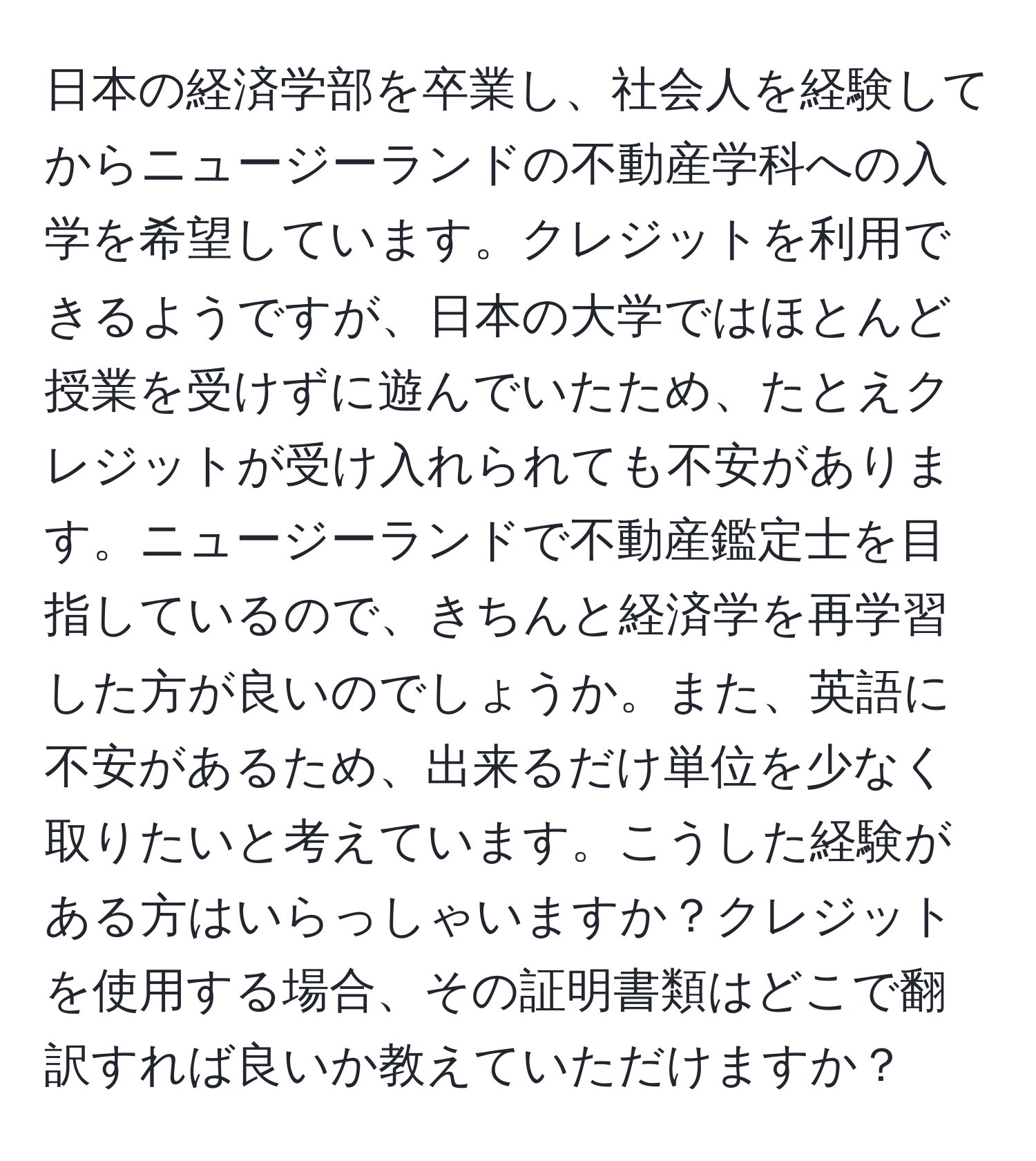 日本の経済学部を卒業し、社会人を経験してからニュージーランドの不動産学科への入学を希望しています。クレジットを利用できるようですが、日本の大学ではほとんど授業を受けずに遊んでいたため、たとえクレジットが受け入れられても不安があります。ニュージーランドで不動産鑑定士を目指しているので、きちんと経済学を再学習した方が良いのでしょうか。また、英語に不安があるため、出来るだけ単位を少なく取りたいと考えています。こうした経験がある方はいらっしゃいますか？クレジットを使用する場合、その証明書類はどこで翻訳すれば良いか教えていただけますか？