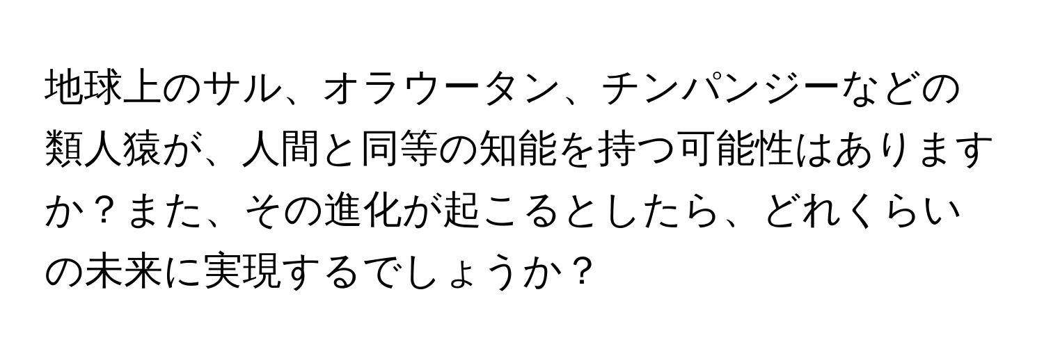 地球上のサル、オラウータン、チンパンジーなどの類人猿が、人間と同等の知能を持つ可能性はありますか？また、その進化が起こるとしたら、どれくらいの未来に実現するでしょうか？