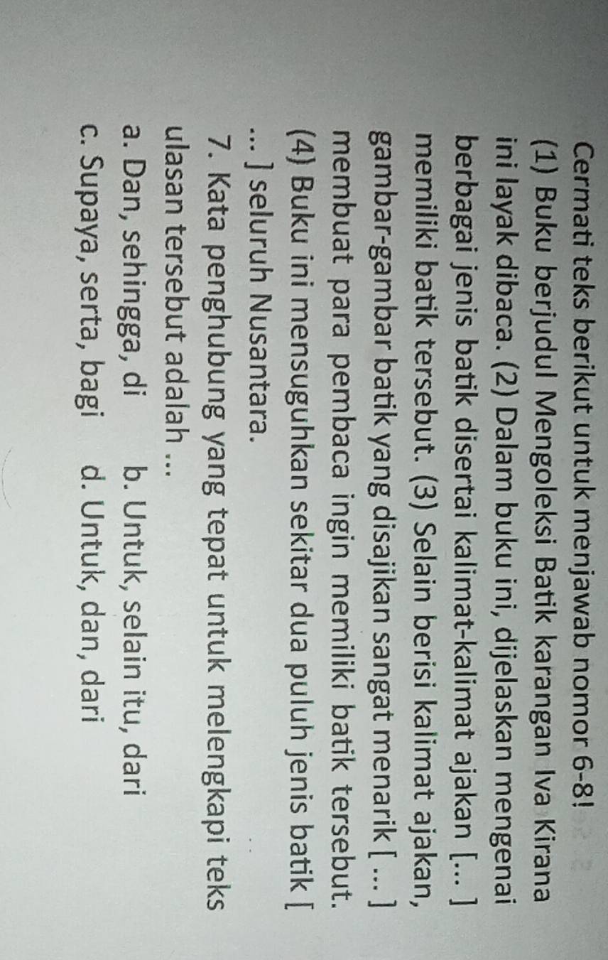 Cermati teks berikut untuk menjawab nomor 6-8!
(1) Buku berjudul Mengoleksi Batik karangan Iva Kirana
ini layak dibaca. (2) Dalam buku ini, dijelaskan mengenai
berbagai jenis batik disertai kalimat-kalimat ajakan [... ]
memiliki batik tersebut. (3) Selain berisi kalimat ajakan,
gambar-gambar batik yang disajikan sangat menarik [ ... ]
membuat para pembaca ingin memiliki batik tersebut.
(4) Buku ini mensuguhkan sekitar dua puluh jenis batik [
... ] seluruh Nusantara.
7. Kata penghubung yang tepat untuk melengkapi teks
ulasan tersebut adalah ...
a. Dan, sehingga, di b. Untuk, selain itu, dari
c. Supaya, serta, bagi d. Untuk, dan, dari