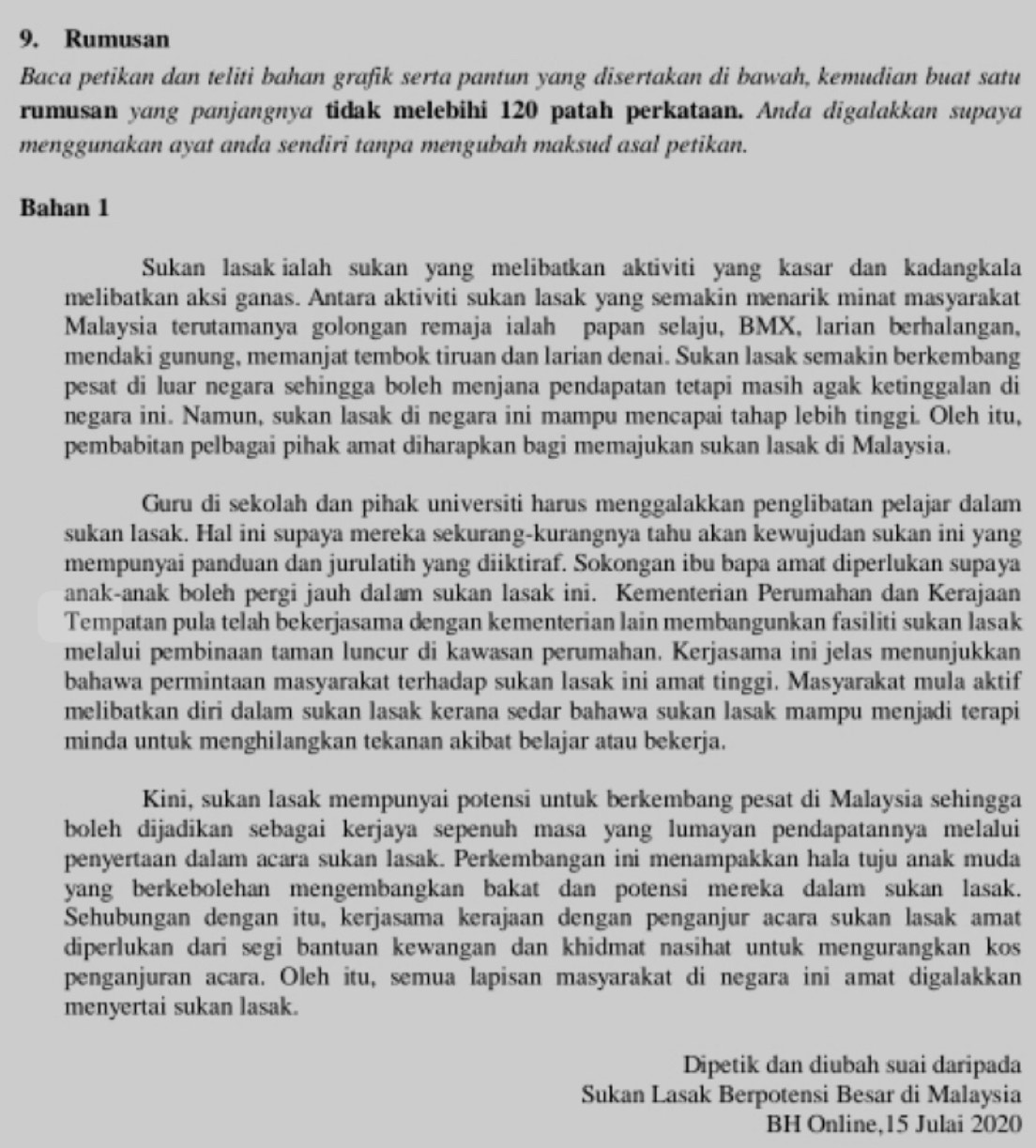 Rumusan
Baca petikan dan teliti bahan grafik serta pantun yang disertakan di bawah, kemudian buat satu
rumusan yang panjangnya tidak melebihi 120 patah perkataan. Anda digalakkan supaya
menggunakan ayat anda sendiri tanpa mengubah maksud asal petikan.
Bahan 1
Sukan lasak ialah sukan yang melibatkan aktiviti yang kasar dan kadangkala
melibatkan aksi ganas. Antara aktiviti sukan lasak yang semakin menarik minat masyarakat
Malaysia terutamanya golongan remaja ialah papan selaju, BMX, larian berhalangan,
mendaki gunung, memanjat tembok tiruan dan larian denai. Sukan lasak semakin berkembang
pesat di luar negara sehingga boleh menjana pendapatan tetapi masih agak ketinggalan di
negara ini. Namun, sukan lasak di negara ini mampu mencapai tahap lebih tinggi. Oleh itu,
pembabitan pelbagai pihak amat diharapkan bagi memajukan sukan lasak di Malaysia.
Guru di sekolah dan pihak universiti harus menggalakkan penglibatan pelajar dalam
sukan lasak. Hal ini supaya mereka sekurang-kurangnya tahu akan kewujudan sukan ini yang
mempunyai panduan dan jurulatih yang diiktiraf. Sokongan ibu bapa amat diperlukan supaya
anak-anak boleh pergi jauh dalam sukan lasak ini. Kementerian Perumahan dan Kerajaan
Tempatan pula telah bekerjasama dengan kementerian lain membangunkan fasiliti sukan lasak
melalui pembinaan taman luncur di kawasan perumahan. Kerjasama ini jelas menunjukkan
bahawa permintaan masyarakat terhadap sukan lasak ini amat tinggi. Masyarakat mula aktif
melibatkan diri dalam sukan lasak kerana sedar bahawa sukan lasak mampu menjadi terapi
minda untuk menghilangkan tekanan akibat belajar atau bekerja.
Kini, sukan lasak mempunyai potensi untuk berkembang pesat di Malaysia sehingga
boleh dijadikan sebagai kerjaya sepenuh masa yang lumayan pendapatannya melalui
penyertaan dalam acara sukan lasak. Perkembangan ini menampakkan hala tuju anak muda
yang berkebolehan mengembangkan bakat dan potensi mereka dalam sukan lasak.
Sehubungan dengan itu, kerjasama kerajaan dengan penganjur acara sukan lasak amat
diperlukan dari segi bantuan kewangan dan khidmat nasihat untuk mengurangkan kos
penganjuran acara. Oleh itu, semua lapisan masyarakat di negara ini amat digalakkan
menyertai sukan lasak.
Dipetik dan diubah suai daripada
Sukan Lasak Berpotensi Besar di Malaysia
BH Online,15 Julai 2020