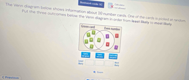 Calculator 
Bookwork code: 5C not allowed 
The Venn diagram below shows information about 10 number cards. One of the cards is picked at random. 
Put the three outcomes below the Venn diagram in order from least likely to most likely. 
Green card Even number 
not green Card is 
not even Card is. 
and 
and gree= 
Least Most 
Tikely likely 
Q Zoom 
Previous