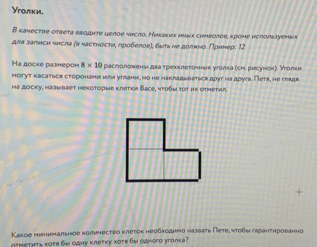 Уголки. 
В качестве ответа вводите целое число. Никаких иных символове кроме ислользуемых 
для залиси числа (в частности, лробеловη, быть не должноδ Пример: 12 
На доске размером 8* 10 раслоложкееньιδдваα трехклеточньх уголка есме рисунокηе уголки 
могут касаться сторонами или углами, но не накладьваться друг на друга. Петя, не глядя 
на доску, называет некоторые клетки Васе, чтобы тот их отметил. 
Какое минимальное количество клеток необходимо назвать Петее чтобы гарантированно 
АтМетить хотя бы одну клетку хотя бы одного уголка?