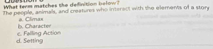 Que st
What term matches the definition below?
The people, animals, and creatures who interact with the elements of a story
a. Climax
b. Character
c. Falling Action
d. Setting