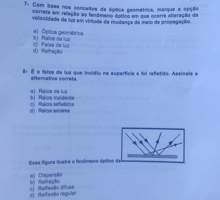 7- Com base nos conceitos da óptica geométrica, marque a opção
correta em relação ao fenômeno óptico em que ocorre alteração da
velocidade da luz em virtude da mudança de meio de propagação.
a)Óptica geométrica
b) Raios de luz
c) Feixe de luz
d) Refração
8- É o feixe de luz que incidiu na superfície e foi refletido. Assinale a
alternativa correta.
a) Raios de luz
b) Raios Incidente
c) Raios refletidos
d) Raios solares
Essa figura ilustra o fenômeno óptico da
a) Dispersão
b) Refração
c) Reflexão difusa
d) Reflexão regular