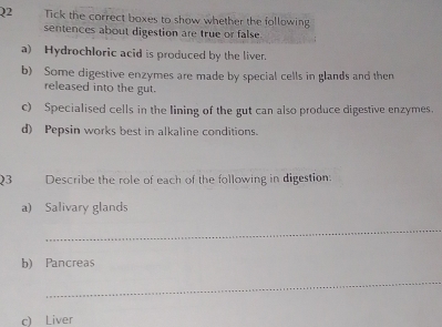 Tick the correct boxes to show whether the following 
sentences about digestion are true or false 
a) Hydrochloric acid is produced by the liver. 
b) Some digestive enzymes are made by special cells in glands and then 
released into the gut. 
c) Specialised cells in the lining of the gut can also produce digestive enzymes. 
d) Pepsin works best in alkaline conditions. 
Q3 Describe the role of each of the following in digestion. 
a) Salivary glands 
_ 
b) Pancreas 
_ 
c) Liver