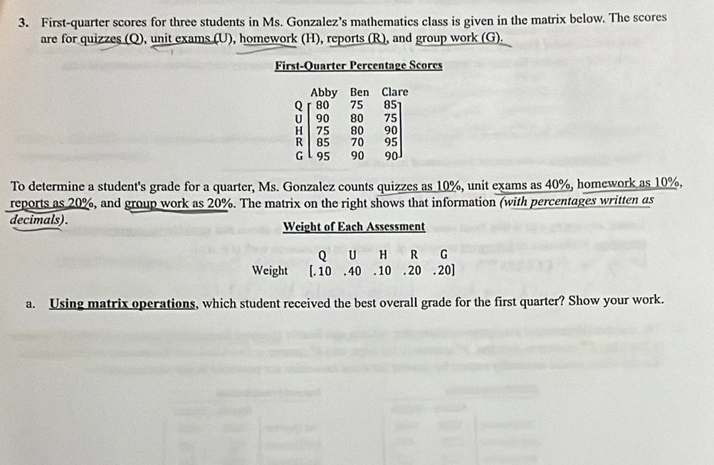 First-quarter scores for three students in Ms. Gonzalez’s mathematics class is given in the matrix below. The scores 
are for quizzes (Q), unit exams (U), homework (H), reports (R), and group work (G). 
First-Quarter Percentage Scores 
Abby Ben Clare 
Q 80 75 85
U 90 80 75
H 75 80 90
R 85 70 95
G  95 90 90
To determine a student's grade for a quarter, Ms. Gonzalez counts quizzes as 10%, unit exams as 40%, homework as 10%, 
reports as 20%, and group work as 20%. The matrix on the right shows that information (with percentages written as 
decimals). Weight of Each Assessment 
Q U H R G 
Weight [. 10 . 40 . 10 . 20 . 20] 
a. Using matrix operations, which student received the best overall grade for the first quarter? Show your work.