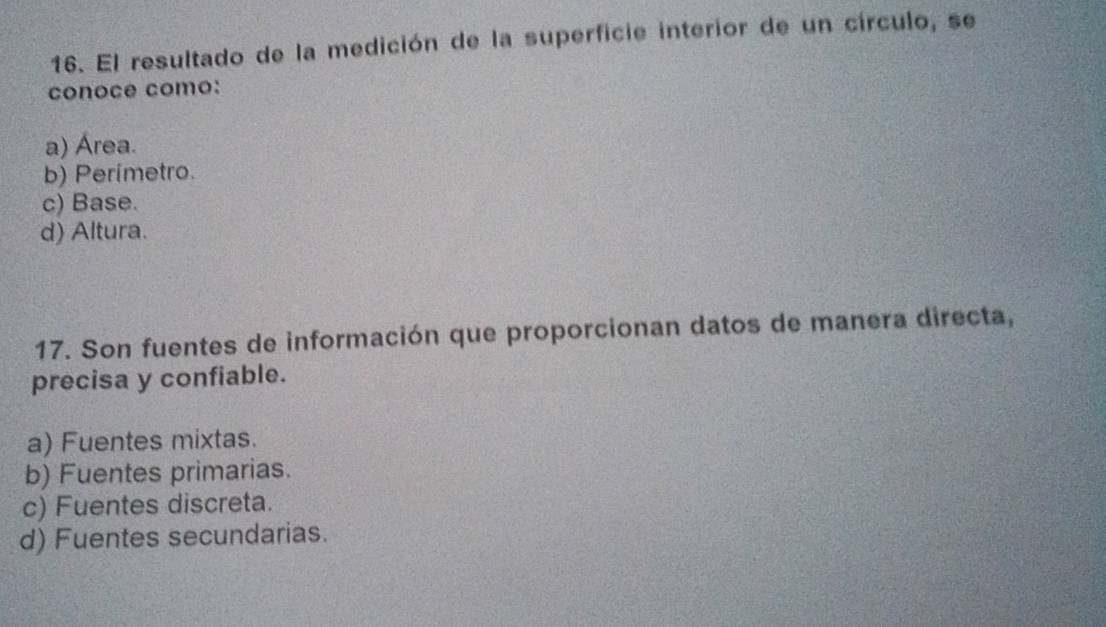 El resultado de la medición de la superficie interior de un círculo, se
conoce como:
a) Área.
b) Perímetro.
c) Base.
d) Altura.
17. Son fuentes de información que proporcionan datos de manera directa,
precisa y confiable.
a) Fuentes mixtas.
b) Fuentes primarias.
c) Fuentes discreta.
d) Fuentes secundarias.