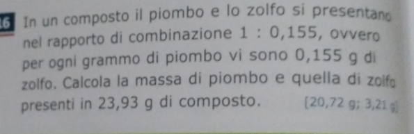 In un composto il piombo e lo zolfo sí presentano 
nel rapporto di combinazione 1:0,15 5, ovvero 
per ogni grammo di piombo vi sono 0,155 g di 
zolfo. Calcola la massa di piombo e quella di zolfɑ 
presenti in 23,93 g di composto. [ 20,72 g; 3,21 g ]