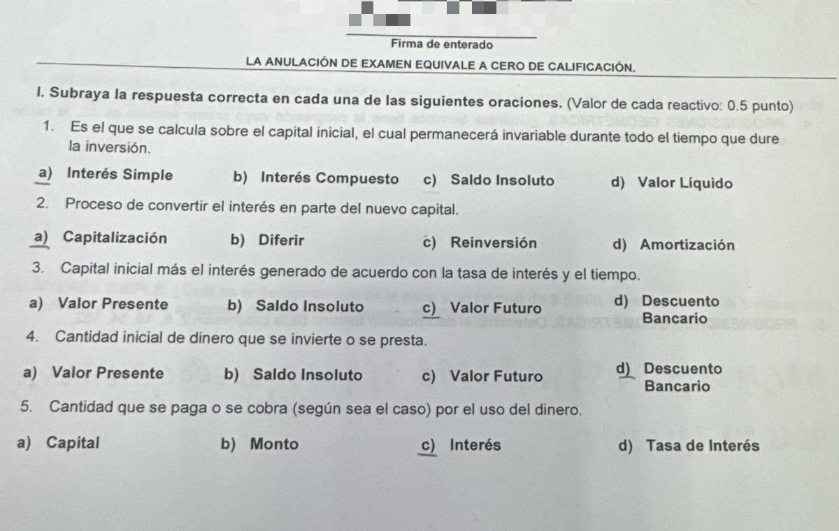 Firma de enterado
LA ANULACIÓN DE EXAMEN EQUIVALE A CERO DE CALIFICACIÓN.
I. Subraya Ia respuesta correcta en cada una de las siguientes oraciones. (Valor de cada reactivo: 0.5 punto)
1. Es el que se calcula sobre el capital inicial, el cual permanecerá invariable durante todo el tiempo que dure
la inversión.
a) Interés Simple b) Interés Compuesto c) Saldo Insoluto d) Valor Líquido
2. Proceso de convertir el interés en parte del nuevo capital.
a) Capitalización b) Diferir c) Reinversión d) Amortización
3. Capital inicial más el interés generado de acuerdo con la tasa de interés y el tiempo.
a) Valor Presente b) Saldo Insoluto c) Valor Futuro d) Descuento
Bancario
4. Cantidad inicial de dinero que se invierte o se presta.
a) Valor Presente b) Saldo Insoluto c) Valor Futuro d) Descuento
Bancario
5. Cantidad que se paga o se cobra (según sea el caso) por el uso del dinero.
a) Capital b) Monto c Interés d) Tasa de Interés