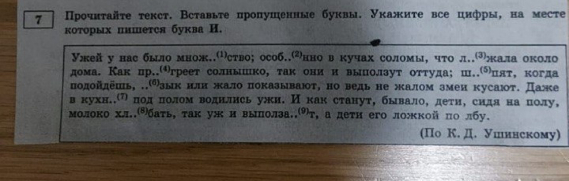 7 Прοчнτайτе текст. Вставьτе пропушенные буквы. Уκажиτе все цифры, на месте 
коτорых пишется буква И. 
Ужей у нас было множ.ство; особ.⑵нно в кучах соломы, что л.⑶жала около 
дома. Как цр.㈠греет солньιшίко, так они и выπолзут оттуда;ш.цлτ, когда 
одойлешь, .зык или жало показывают, но ведь не жалом змеи кусают. Даже 
вкухнееηόπоοαдαόδπιοоολлом водились ужи. Иекакстанут, бывалоό деτиΒ сидяенаαΒδπιοолу, 
молоко хл..⁸баτь, так уж и выπолза.⑼т, а деτи его ложкой πо лбу. 
(Πо К. Д. Ушинскому)