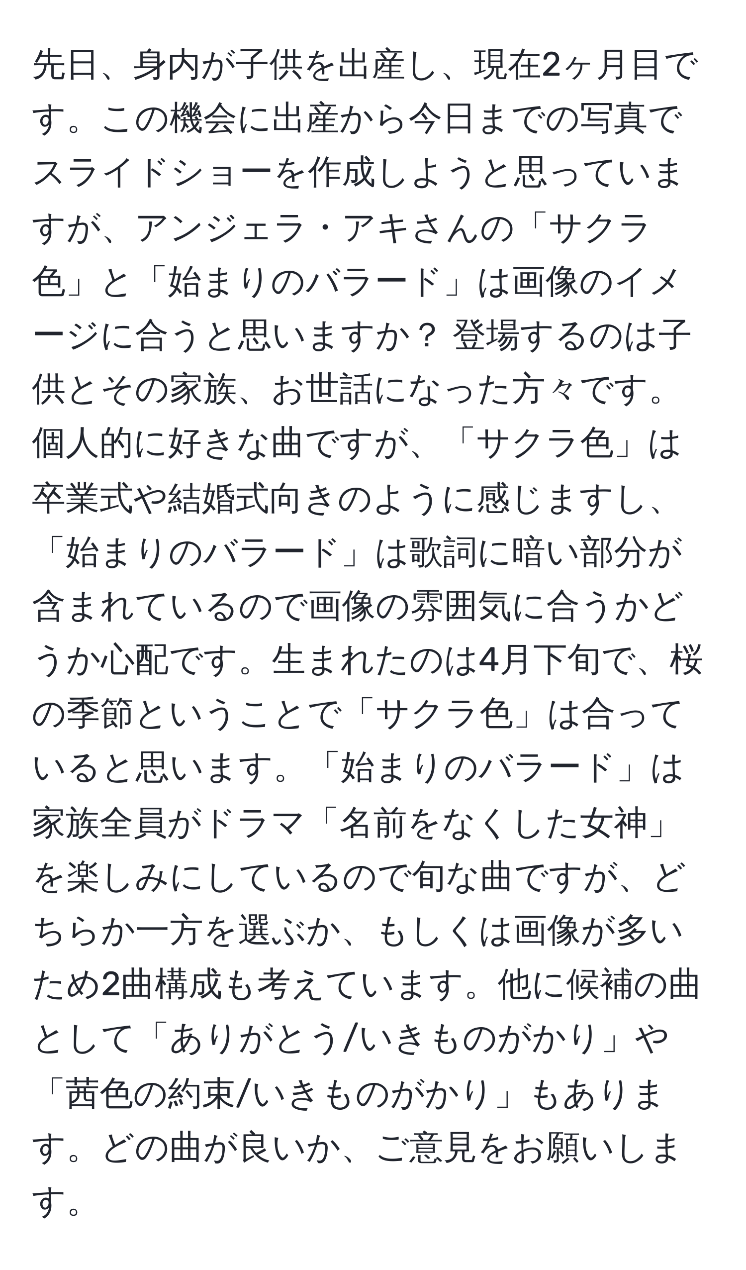 先日、身内が子供を出産し、現在2ヶ月目です。この機会に出産から今日までの写真でスライドショーを作成しようと思っていますが、アンジェラ・アキさんの「サクラ色」と「始まりのバラード」は画像のイメージに合うと思いますか？ 登場するのは子供とその家族、お世話になった方々です。個人的に好きな曲ですが、「サクラ色」は卒業式や結婚式向きのように感じますし、「始まりのバラード」は歌詞に暗い部分が含まれているので画像の雰囲気に合うかどうか心配です。生まれたのは4月下旬で、桜の季節ということで「サクラ色」は合っていると思います。「始まりのバラード」は家族全員がドラマ「名前をなくした女神」を楽しみにしているので旬な曲ですが、どちらか一方を選ぶか、もしくは画像が多いため2曲構成も考えています。他に候補の曲として「ありがとう/いきものがかり」や「茜色の約束/いきものがかり」もあります。どの曲が良いか、ご意見をお願いします。