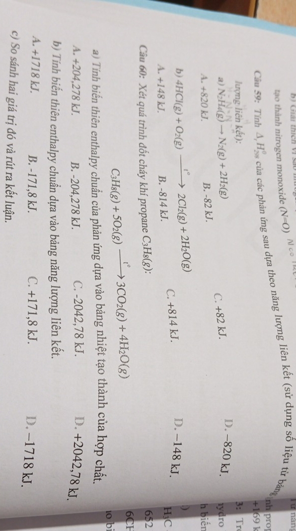 Giải thích Vi sao 
T ự nán
tạo thành nitrogen monoxide (N=O)
Câu 59: Tính △ _rH_(298)^(θ) của các phản ứng sau dựa theo năng lượng liên kết (sử dụng số liệu từ bảng nh PụC
+169 k
lượng liên khat et) 3: Tr
D. -820 kJ.
a) N_2H_4(g)to N_2(g)+2H_2(g) 1ydro
C. +82 kJ.
B. -82 kJ.
A. +820 kJ. h biến
.)
b) 4HCl(g)+O_2(g)xrightarrow 1°2Cl_2(g)+2H_2O(g) C. +814 kJ.
D. −148 kJ.
A. +148 kJ. B. -814 kJ.
H₃C
Câu 60: Xét quá trình đốt cháy khí propane C_3H_8(g) : 
652
C_3H_8(g)+5O_2(g)xrightarrow t°3CO_2(g)+4H_2O(g)
6CH
a) Tính biến thiên enthalpy chuẩn của phản ứng dựa vào bảng nhiệt tạo thành của hợp chất. 10 bi
A. +204,278 kJ. B. -204,278 kJ. C. -2042,78 kJ. D. +2042,78 kJ.
b) Tính biến thiên enthalpy chuẩn dựa vào bảng năng lượng liên kết.
A. +1718 kJ. B. -171,8 kJ. C. +171,8 kJ.
D. -1718 kJ.
c) So sánh hai giá trị đó và rút ra kết luận.