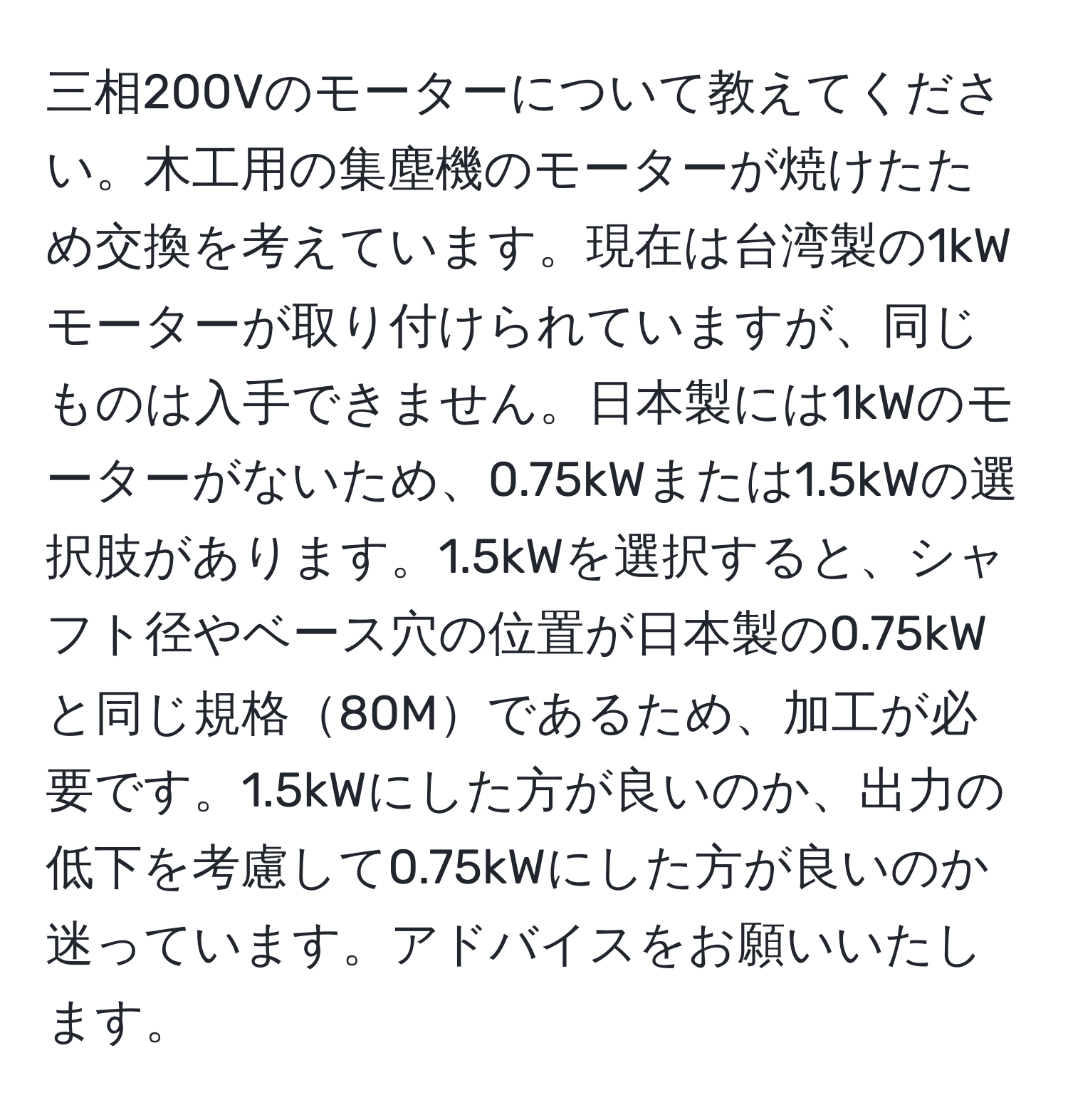 三相200Vのモーターについて教えてください。木工用の集塵機のモーターが焼けたため交換を考えています。現在は台湾製の1kWモーターが取り付けられていますが、同じものは入手できません。日本製には1kWのモーターがないため、0.75kWまたは1.5kWの選択肢があります。1.5kWを選択すると、シャフト径やベース穴の位置が日本製の0.75kWと同じ規格80Mであるため、加工が必要です。1.5kWにした方が良いのか、出力の低下を考慮して0.75kWにした方が良いのか迷っています。アドバイスをお願いいたします。