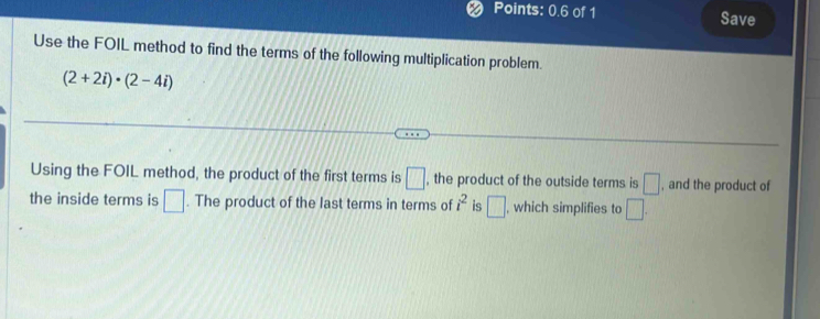 Points: 0.6 of 1 Save 
Use the FOIL method to find the terms of the following multiplication problem.
(2+2i)· (2-4i)
Using the FOIL method, the product of the first terms is □ , the product of the outside terms is □ , and the product of 
the inside terms is □. The product of the last terms in terms of i^2 is □ , which simplifies to □.