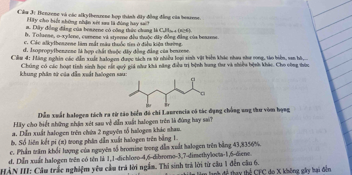 Cầu 3: Benzene và các alkylbenzene hợp thành dãy đồng đẳng của benzene.
Hãy cho biết những nhận xét sau là đủng hay sai?
a. Dãy đồng đẳng của benzene có công thức chung là C_nH_2n-6(n≥ 6).
b. Toluene, o-xylene, cumene và styrene đều thuộc dãy đồng đẳng của benzene.
c. Các alkylbenzene làm mắt màu thuốc tím ở điều kiện thường.
d. Isopropylbenzene là hợp chất thuộc dãy đồng đẳng của benzene.
Câu 4: Hàng nghìn các dẫn xuất halogen được tách ra từ nhiều loại sinh vật biển khác nhau như rong, tảo biển, san hộ,...
Chúng có các hoạt tính sinh học rắt quý giá như khả năng điều trị bệnh hung thư và nhiều bệnh khác. Cho công thức
khung phân tử của dẫn xuất halogen sau:
Dẫn xuất halogen tách ra từ tảo biển đỏ chi Laurencia có tác dụng chống ung thư vòm họng
Hãy cho biết những nhận xét sau về dẫn xuất halogen trên là đúng hay sai?
a. Dẫn xuất halogen trên chứa 2 nguyên tố halogen khác nhau.
b. Số liên kết pi (π) trong phân dẫn xuất halogen trên bằng 1.
c. Phần trăm khối lượng của nguyên tố bromine trong dẫn xuất halogen trên bằng 43,8356%.
d. Dẫn xuất halogen trên có tên là 1,1-dichloro-4,6-dibromo-3,7-dimethylocta-1,6-diene.
HÀN III: Câu trắc nghiệm yêu cầu trã lời ngắn. Thí sinh trả lời từ câu 1 đến câu 6.
làm lạnh để thay thể CFC do X không gây hại đến