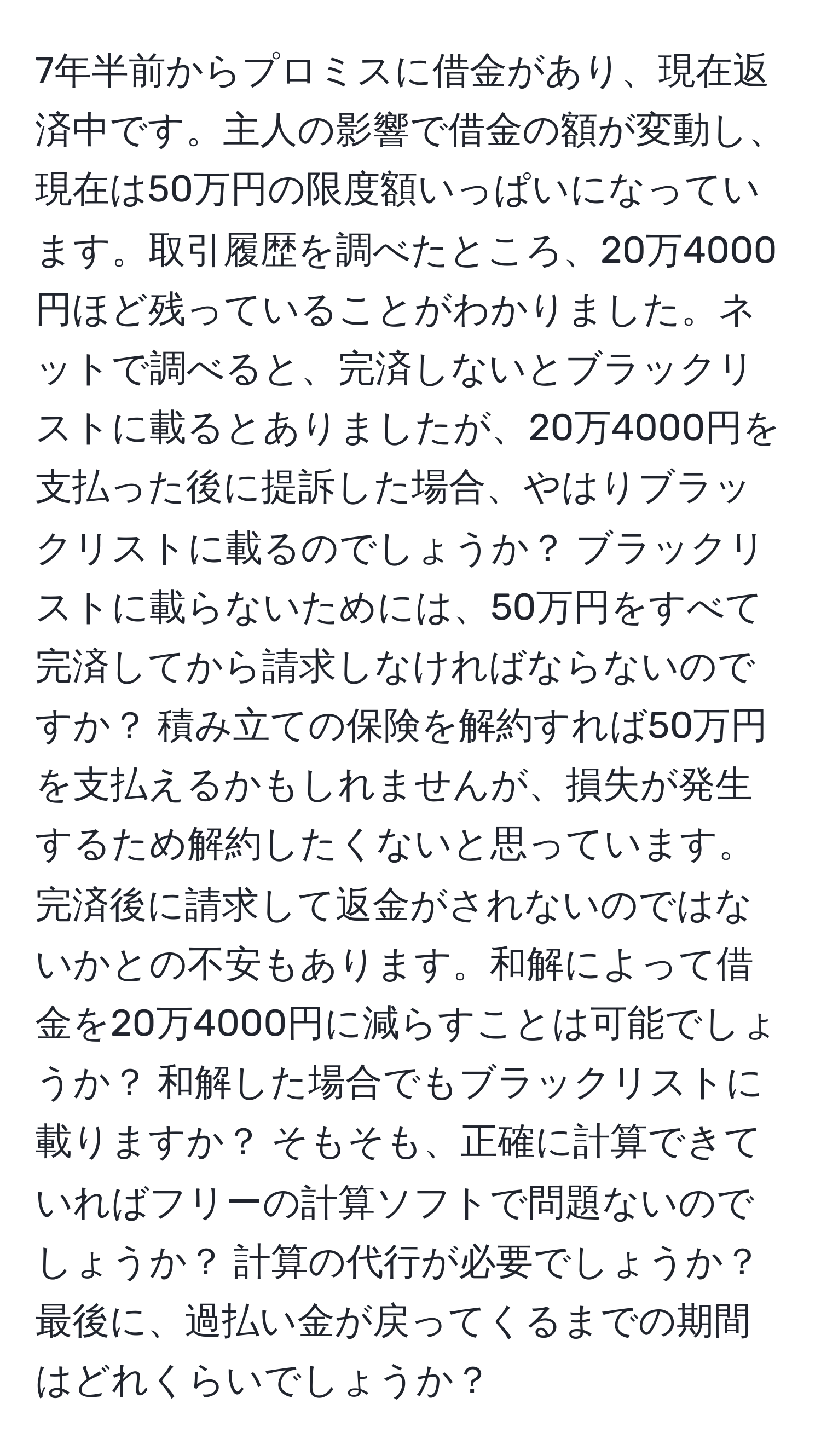 7年半前からプロミスに借金があり、現在返済中です。主人の影響で借金の額が変動し、現在は50万円の限度額いっぱいになっています。取引履歴を調べたところ、20万4000円ほど残っていることがわかりました。ネットで調べると、完済しないとブラックリストに載るとありましたが、20万4000円を支払った後に提訴した場合、やはりブラックリストに載るのでしょうか？ ブラックリストに載らないためには、50万円をすべて完済してから請求しなければならないのですか？ 積み立ての保険を解約すれば50万円を支払えるかもしれませんが、損失が発生するため解約したくないと思っています。完済後に請求して返金がされないのではないかとの不安もあります。和解によって借金を20万4000円に減らすことは可能でしょうか？ 和解した場合でもブラックリストに載りますか？ そもそも、正確に計算できていればフリーの計算ソフトで問題ないのでしょうか？ 計算の代行が必要でしょうか？ 最後に、過払い金が戻ってくるまでの期間はどれくらいでしょうか？